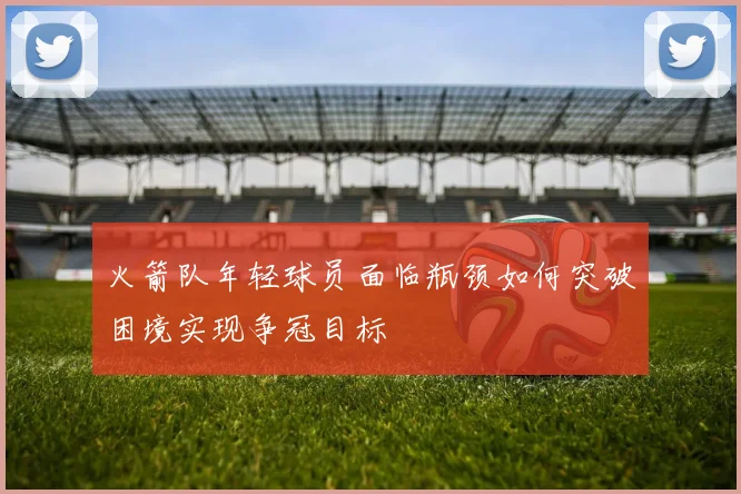 火箭队年轻球员面临瓶颈如何突破困境实现争冠目标