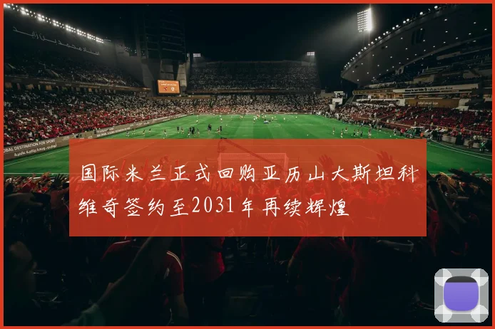 国际米兰正式回购亚历山大斯坦科维奇签约至2031年再续辉煌