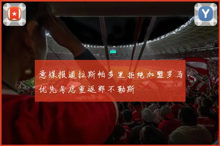 意媒报道拉斯帕多里拒绝加盟罗马优先考虑重返那不勒斯