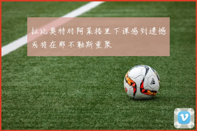 拉比奥特对阿莱格里下课感到遗憾或将在那不勒斯重聚