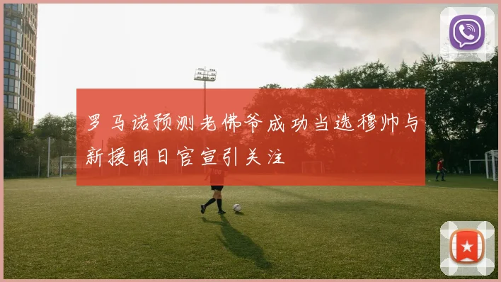 罗马诺预测老佛爷成功当选穆帅与新援明日官宣引关注