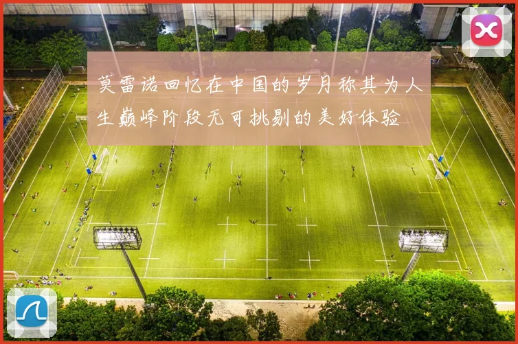 莫雷诺回忆在中国的岁月称其为人生巅峰阶段无可挑剔的美好体验