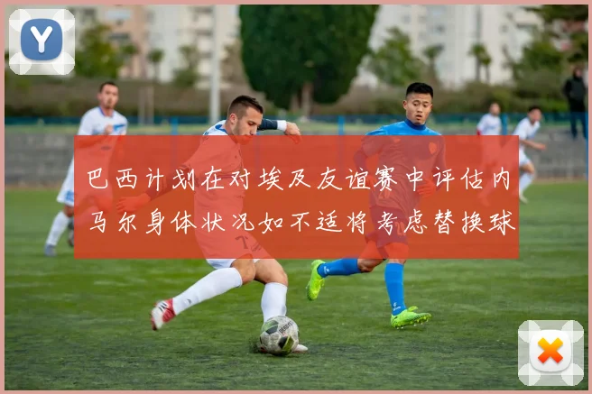 巴西计划在对埃及友谊赛中评估内马尔身体状况如不适将考虑替换球员