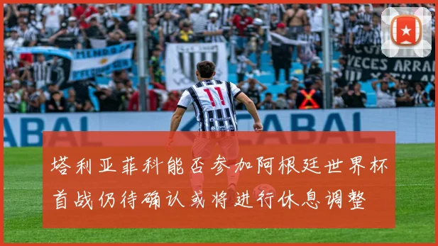 塔利亚菲科能否参加阿根廷世界杯首战仍待确认或将进行休息调整