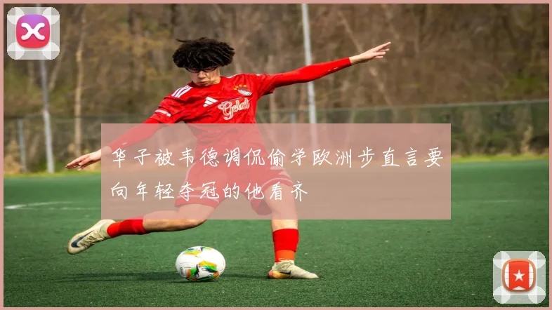 华子被韦德调侃偷学欧洲步直言要向年轻夺冠的他看齐