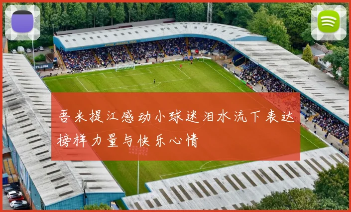 吾米提江感动小球迷泪水流下表达榜样力量与快乐心情
