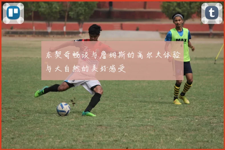东契奇畅谈与詹姆斯的高尔夫体验与大自然的美好感受