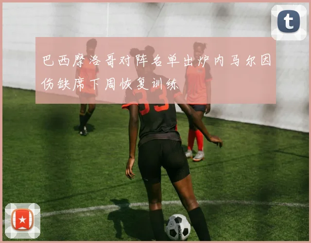 巴西摩洛哥对阵名单出炉内马尔因伤缺席下周恢复训练