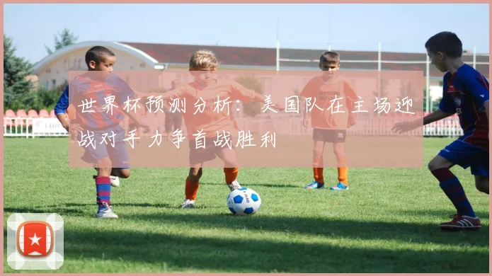 世界杯预测分析：美国队在主场迎战对手力争首战胜利