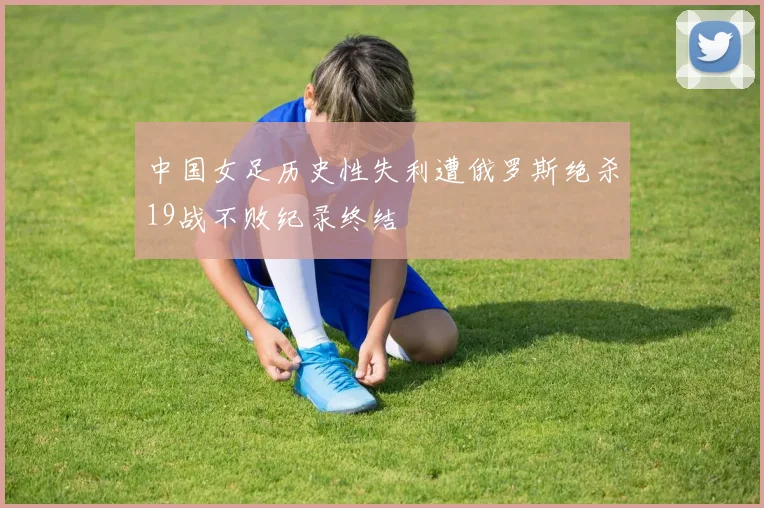 中国女足历史性失利遭俄罗斯绝杀19战不败纪录终结