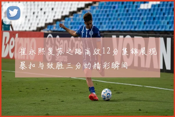 崔永熙复苏之路高效12分集锦展现暴扣与致胜三分的精彩瞬间