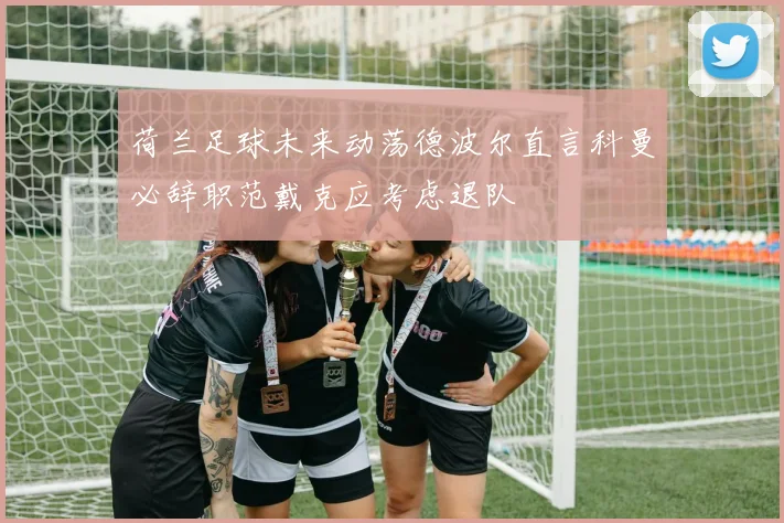 荷兰足球未来动荡德波尔直言科曼必辞职范戴克应考虑退队