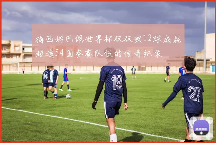 梅西姆巴佩世界杯双双破12球成就超越54国参赛队伍的传奇纪录
