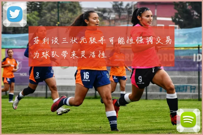 芬利谈三状元联手可能性强调交易为球队带来灵活性