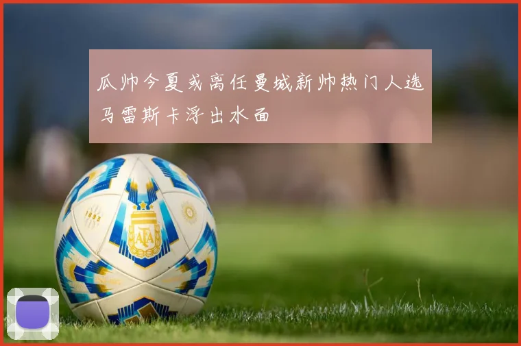 瓜帅今夏或离任曼城新帅热门人选马雷斯卡浮出水面