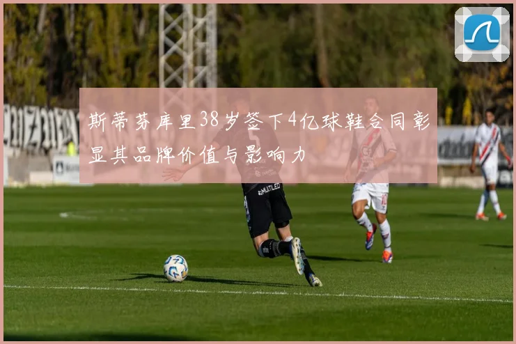 斯蒂芬库里38岁签下4亿球鞋合同彰显其品牌价值与影响力