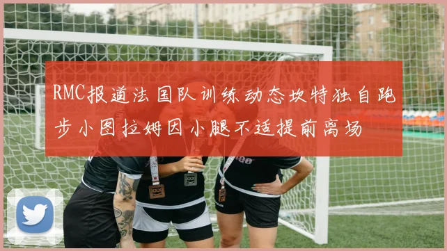 RMC报道法国队训练动态坎特独自跑步小图拉姆因小腿不适提前离场