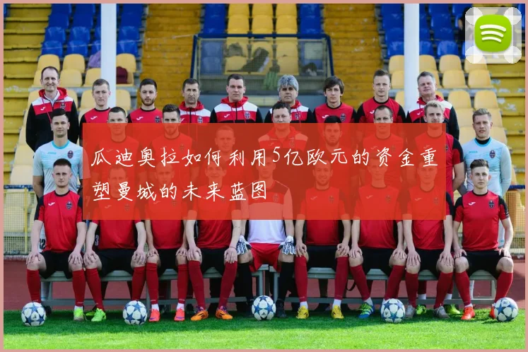 瓜迪奥拉如何利用5亿欧元的资金重塑曼城的未来蓝图
