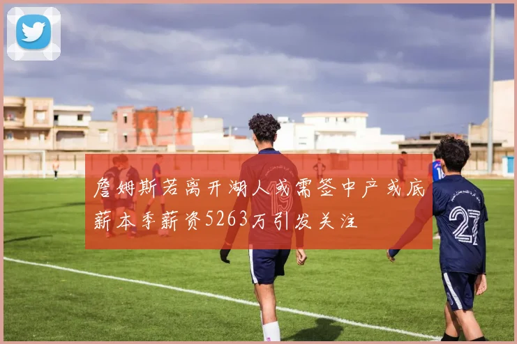 詹姆斯若离开湖人或需签中产或底薪本季薪资5263万引发关注