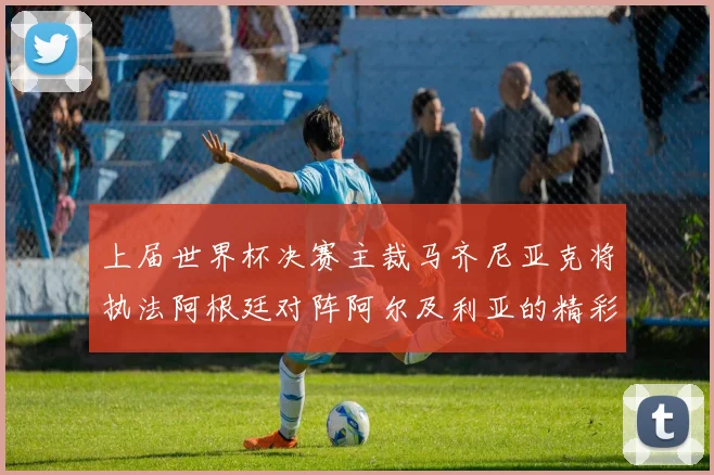 上届世界杯决赛主裁马齐尼亚克将执法阿根廷对阵阿尔及利亚的精彩对决