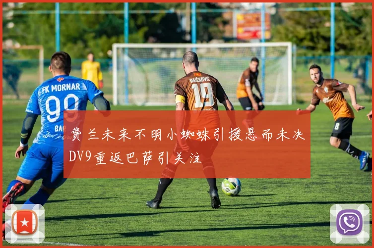 费兰未来不明小蜘蛛引援悬而未决DV9重返巴萨引关注
