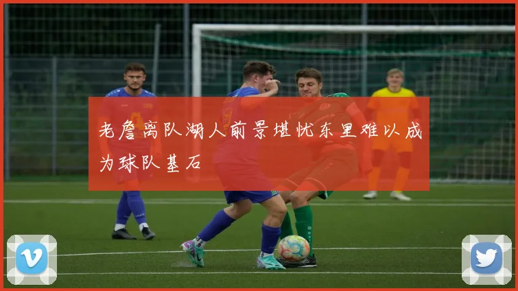 老詹离队湖人前景堪忧东里难以成为球队基石