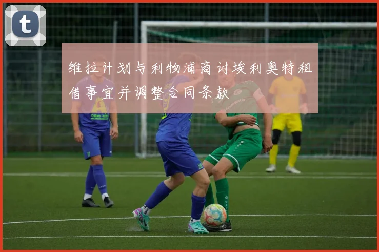 维拉计划与利物浦商讨埃利奥特租借事宜并调整合同条款