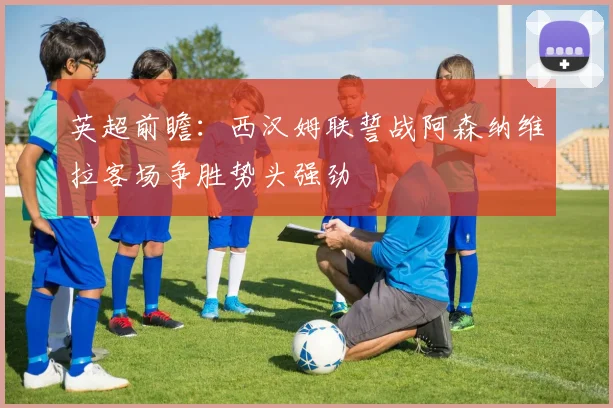英超前瞻：西汉姆联誓战阿森纳维拉客场争胜势头强劲