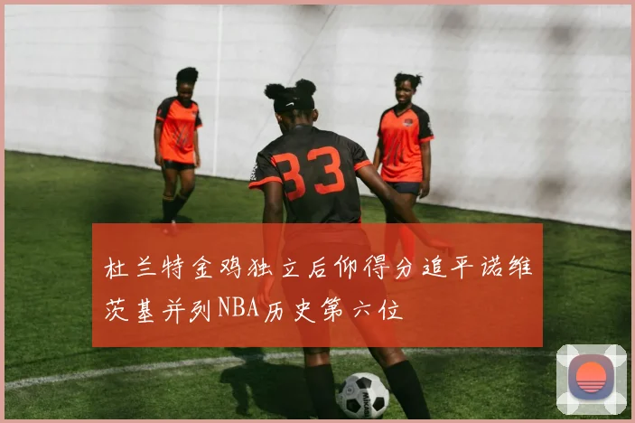 杜兰特金鸡独立后仰得分追平诺维茨基并列NBA历史第六位