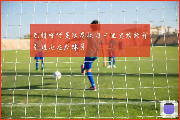 巴特呼吁曼联尽快与卡里克续约并引进七名新球员