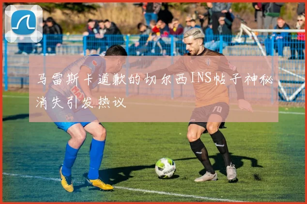 马雷斯卡道歉的切尔西INS帖子神秘消失引发热议