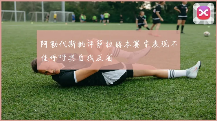 阿勒代斯批评萨拉赫本赛季表现不佳呼吁其自我反省