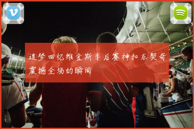 追梦回忆维金斯季后赛神扣东契奇震撼全场的瞬间